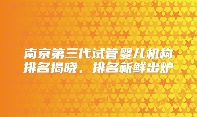 南京第三代试管婴儿机构排名揭晓,排名新鲜出炉