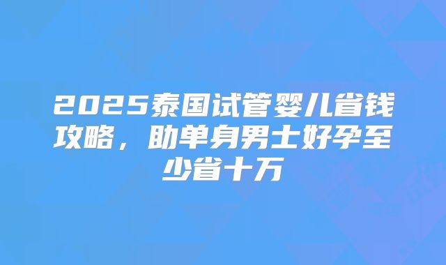 2025泰国试管婴儿省钱攻略,助单身男士好孕至少省十万