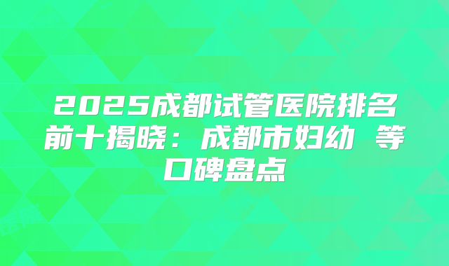 2025成都试管医院排名前十揭晓：成都市妇幼 等口碑盘点