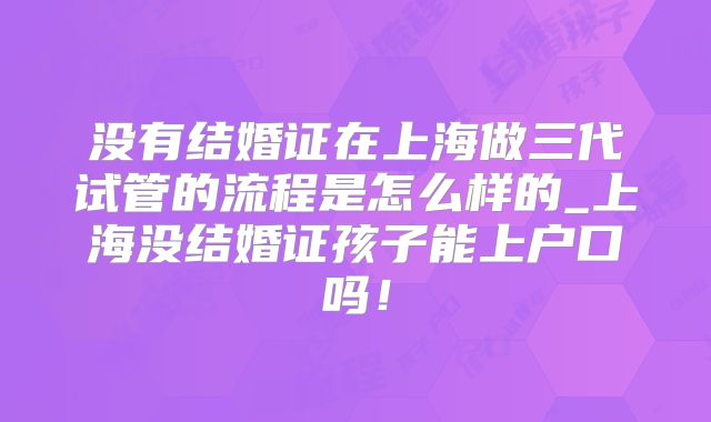 没有结婚证在上海做三代试管的流程是怎么样的_上海没结婚证孩子能上户口吗!