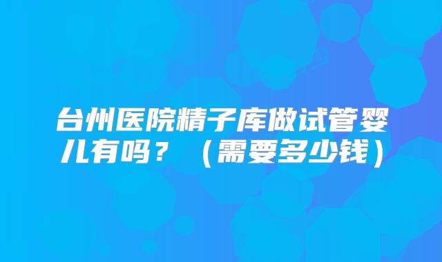 台州医院精子库做试管婴儿有吗？（需要多少钱）