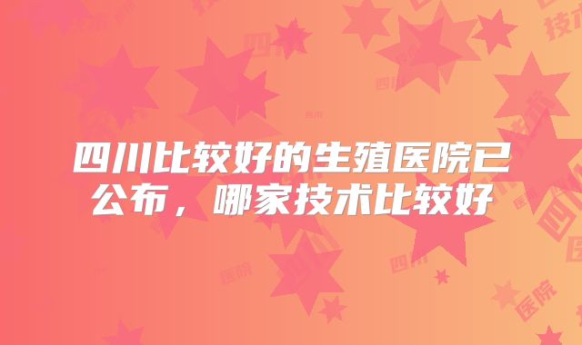 四川比较好的生殖医院已公布,哪家技术比较好