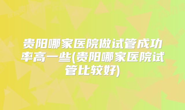 贵阳哪家医院做试管成功率高一些(贵阳哪家医院试管比较好)