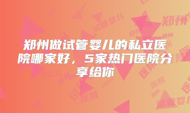郑州做试管婴儿的私立医院哪家好,5家热门医院分享给你