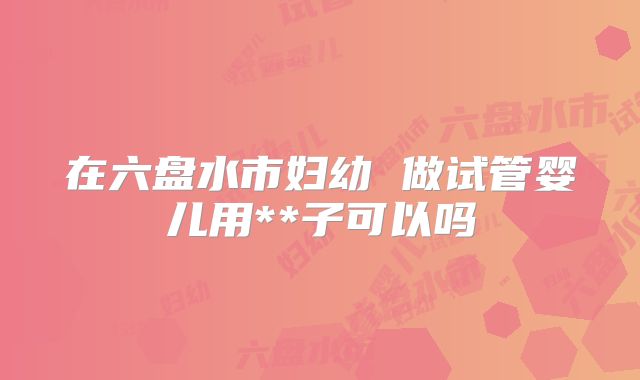 在六盘水市妇幼 做试管婴儿用**子可以吗