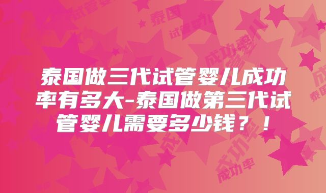 泰国做三代试管婴儿成功率有多大-泰国做第三代试管婴儿需要多少钱？！