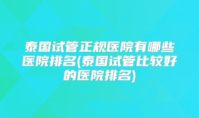 泰国试管正规医院有哪些医院排名(泰国试管比较好的医院排名)
