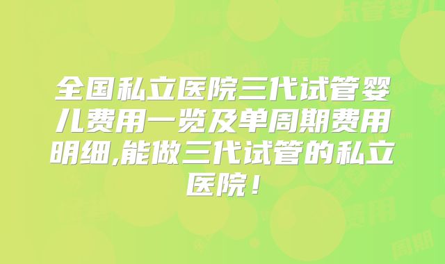 全国私立医院三代试管婴儿费用一览及单周期费用明细,能做三代试管的私立医院！