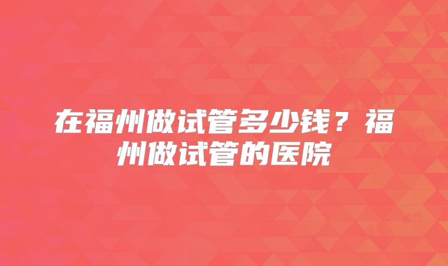 在福州做试管多少钱?福州做试管的医院