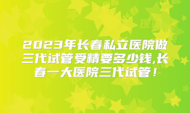 2023年长春私立医院做三代试管受精要多少钱,长春一大医院三代试管!