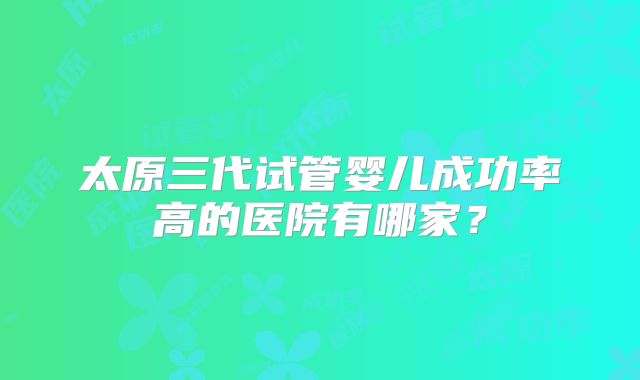 太原三代试管婴儿成功率高的医院有哪家?