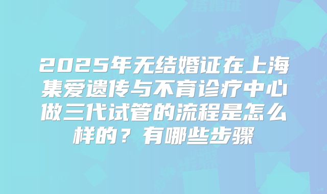 2025年无结婚证在上海集爱遗传与不育诊疗中心做三代试管的流程是怎么样的?有哪些步骤