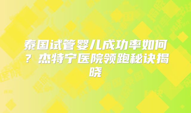 泰国试管婴儿成功率如何？杰特宁医院领跑秘诀揭晓