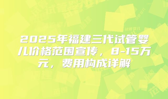 2025年福建三代试管婴儿价格范围宣传，8-15万元，费用构成详解
