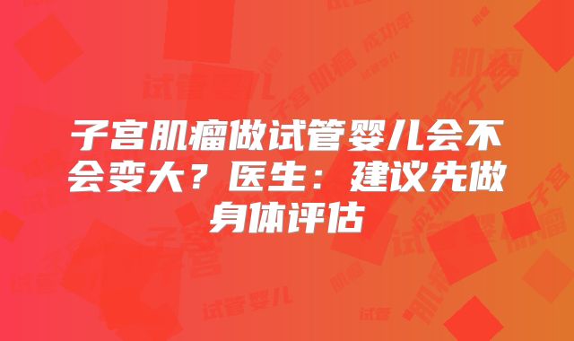 子宫肌瘤做试管婴儿会不会变大?医生:建议先做身体评估