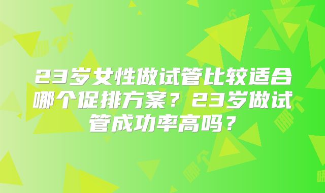 23岁女性做试管比较适合哪个促排方案？23岁做试管成功率高吗？