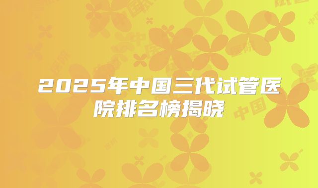 2025年中国三代试管医院排名榜揭晓