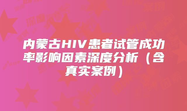 内蒙古HIV患者试管成功率影响因素深度分析（含真实案例）