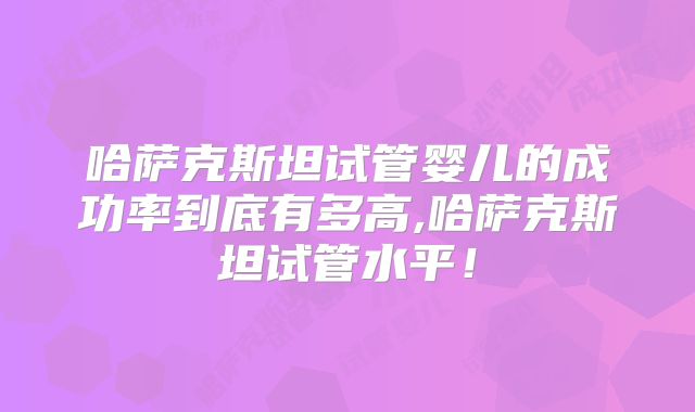 哈萨克斯坦试管婴儿的成功率到底有多高,哈萨克斯坦试管水平！