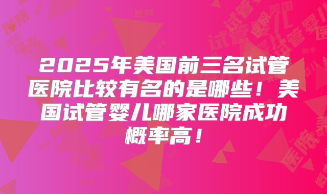 2025年美国前三名试管医院比较有名的是哪些!美国试管婴儿哪家医院成功概率高!