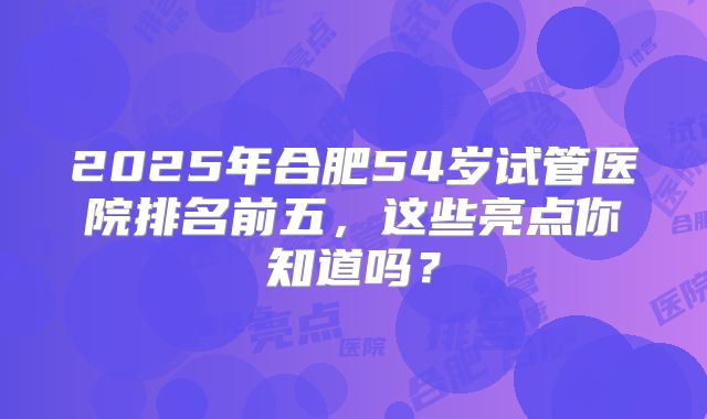 2025年合肥54岁试管医院排名前五，这些亮点你知道吗？