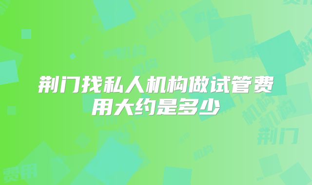 荆门找私人机构做试管费用大约是多少