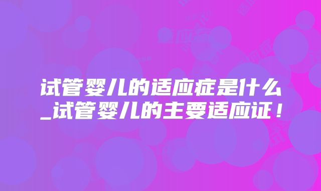 试管婴儿的适应症是什么_试管婴儿的主要适应证！