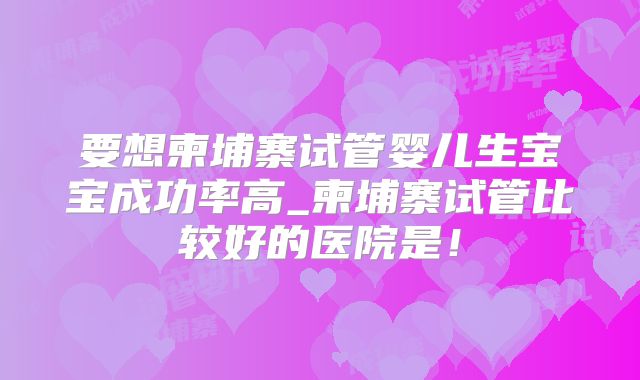 要想柬埔寨试管婴儿生宝宝成功率高_柬埔寨试管比较好的医院是！