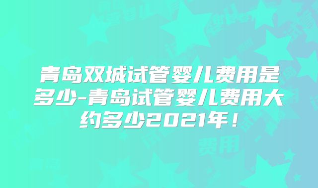 青岛双城试管婴儿费用是多少-青岛试管婴儿费用大约多少2021年！