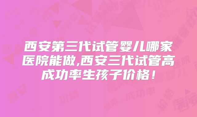 西安第三代试管婴儿哪家医院能做,西安三代试管高成功率生孩子价格！