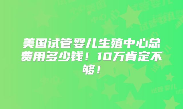 美国试管婴儿生殖中心总费用多少钱！10万肯定不够！