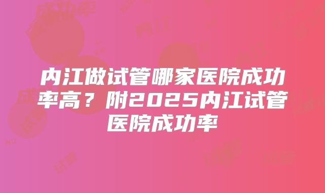 内江做试管哪家医院成功率高?附2025内江试管医院成功率