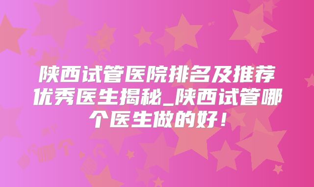 陕西试管医院排名及推荐优秀医生揭秘_陕西试管哪个医生做的好!