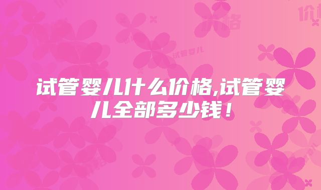 试管婴儿什么价格,试管婴儿全部多少钱!
