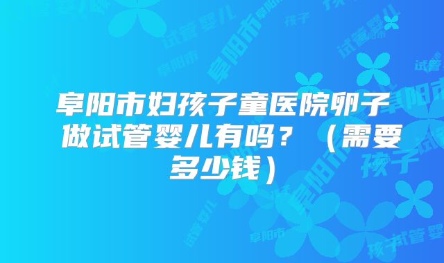 阜阳市妇孩子童医院卵子 做试管婴儿有吗？（需要多少钱）