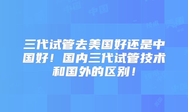 三代试管去美国好还是中国好!国内三代试管技术和国外的区别!