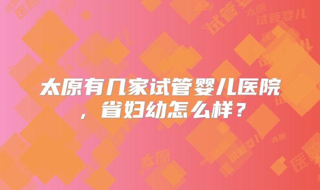 太原有几家试管婴儿医院，省妇幼怎么样？