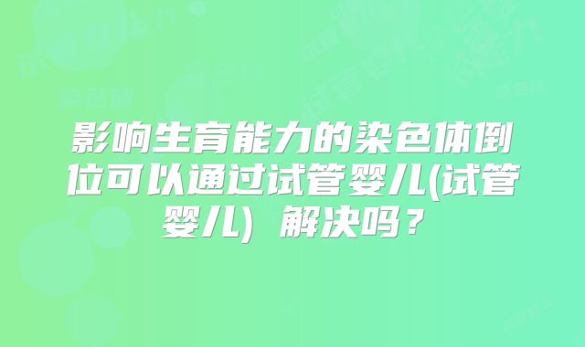 影响生育能力的染色体倒位可以通过试管婴儿(试管婴儿) 解决吗？