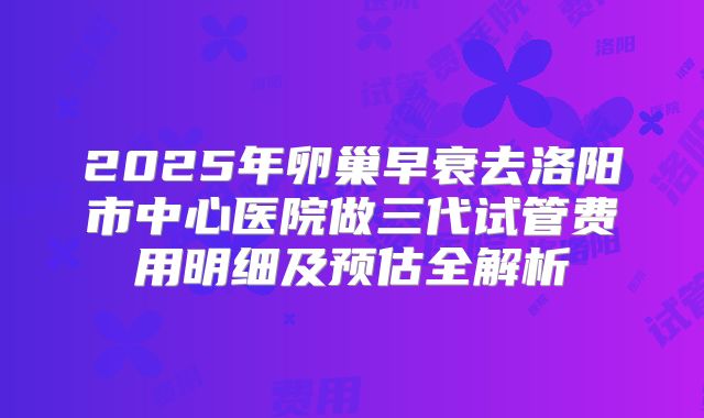 2025年卵巢早衰去洛阳市中心医院做三代试管费用明细及预估全解析
