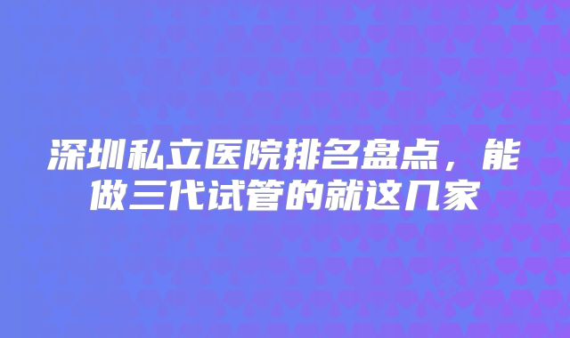 深圳私立医院排名盘点,能做三代试管的就这几家