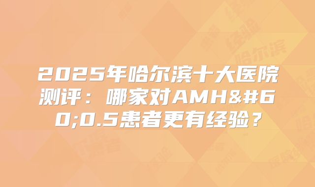2025年哈尔滨十大医院测评：哪家对AMH<0.5患者更有经验？