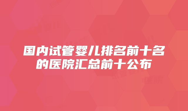 国内试管婴儿排名前十名的医院汇总前十公布