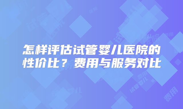 怎样评估试管婴儿医院的性价比？费用与服务对比