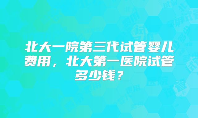 北大一院第三代试管婴儿费用,北大第一医院试管多少钱?