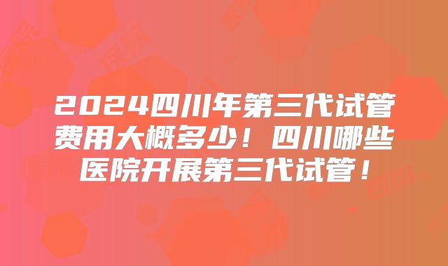 2024四川年第三代试管费用大概多少!四川哪些医院开展第三代试管!