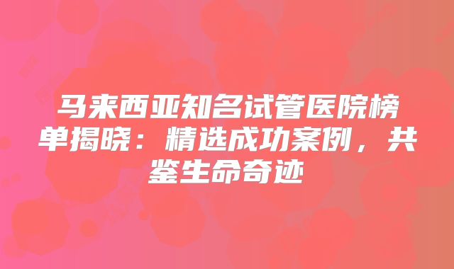 马来西亚知名试管医院榜单揭晓:精选成功案例,共鉴生命奇迹