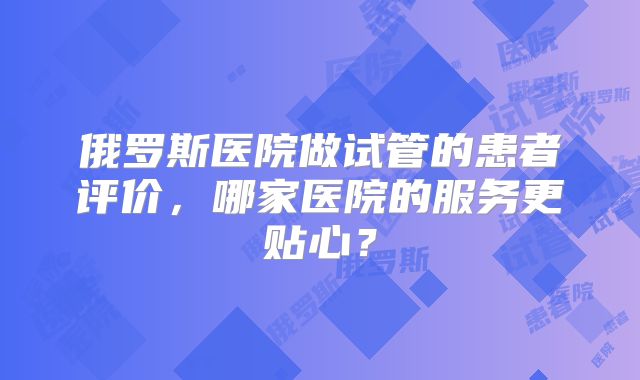 俄罗斯医院做试管的患者评价，哪家医院的服务更贴心？