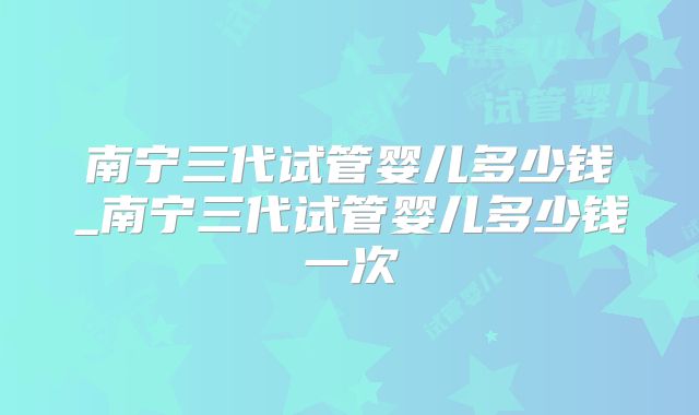 南宁三代试管婴儿多少钱_南宁三代试管婴儿多少钱一次