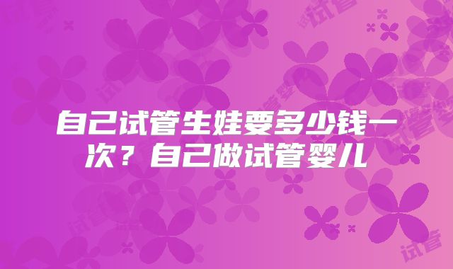 自己试管生娃要多少钱一次？自己做试管婴儿