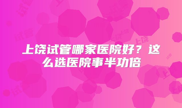 上饶试管哪家医院好？这么选医院事半功倍